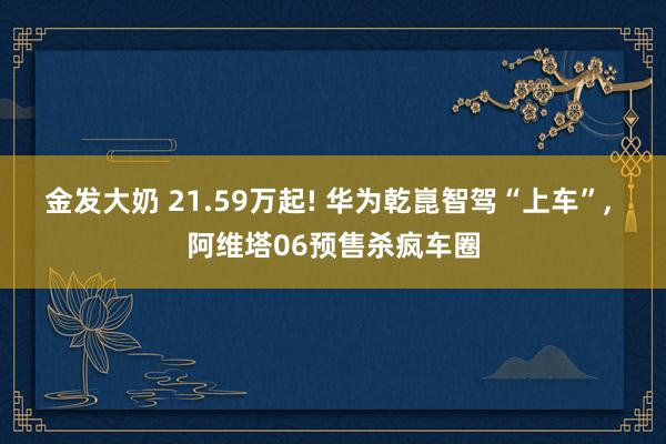 金发大奶 21.59万起! 华为乾崑智驾“上车”， 阿维塔06预售杀疯车圈