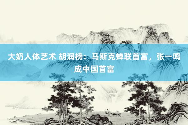 大奶人体艺术 胡润榜：马斯克蝉联首富，张一鸣成中国首富