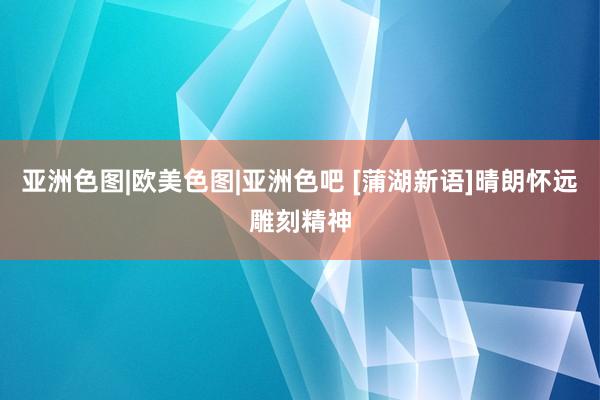 亚洲色图|欧美色图|亚洲色吧 [蒲湖新语]晴朗怀远雕刻精神