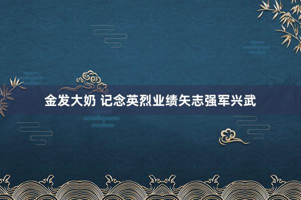 金发大奶 记念英烈业绩矢志强军兴武
