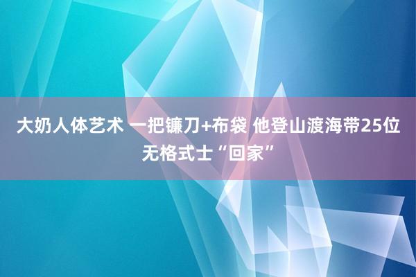 大奶人体艺术 一把镰刀+布袋 他登山渡海带25位无格式士“回家”