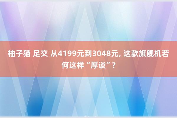 柚子猫 足交 从4199元到3048元， 这款旗舰机若何这样“厚谈”?