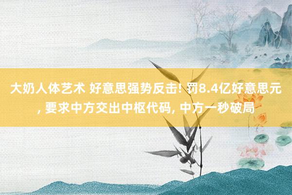 大奶人体艺术 好意思强势反击! 罚8.4亿好意思元， 要求中方交出中枢代码， 中方一秒破局