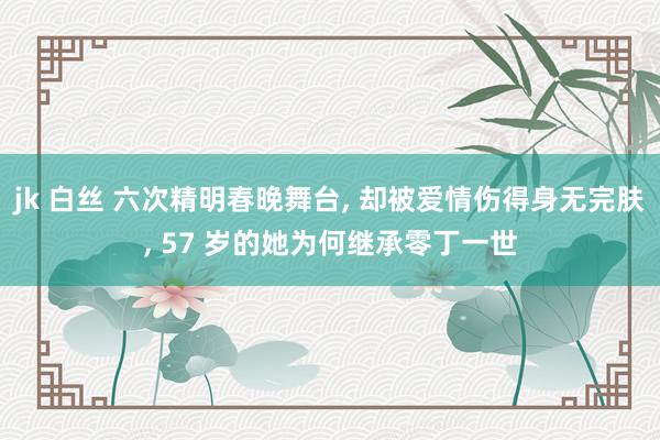 jk 白丝 六次精明春晚舞台， 却被爱情伤得身无完肤， 57 岁的她为何继承零丁一世