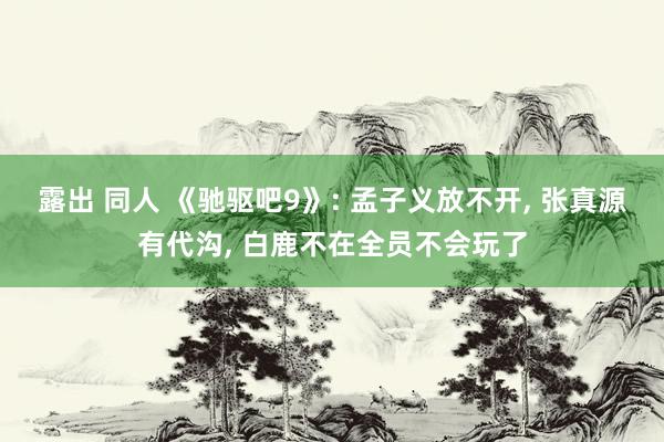 露出 同人 《驰驱吧9》: 孟子义放不开， 张真源有代沟， 白鹿不在全员不会玩了