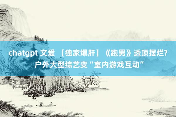chatgpt 文爱 【独家爆肝】《跑男》透顶摆烂? 户外大型综艺变“室内游戏互动”
