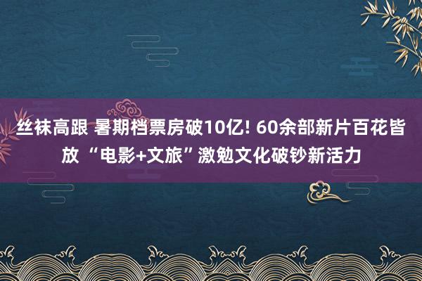 丝袜高跟 暑期档票房破10亿! 60余部新片百花皆放 “电影+文旅”激勉文化破钞新活力