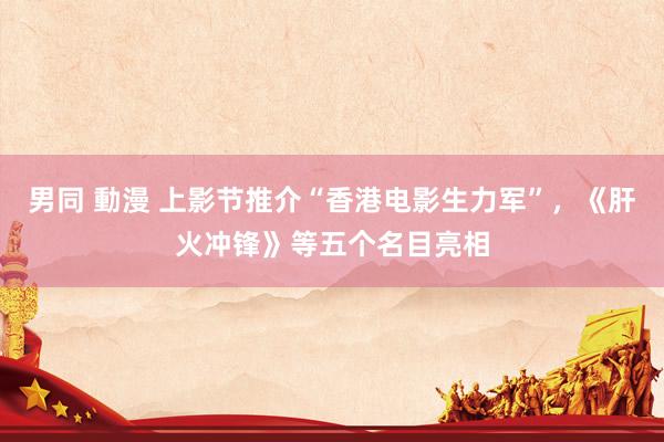 男同 動漫 上影节推介“香港电影生力军”，《肝火冲锋》等五个名目亮相