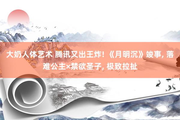 大奶人体艺术 腾讯又出王炸! 《月明沉》竣事， 落难公主×禁欲圣子， 极致拉扯