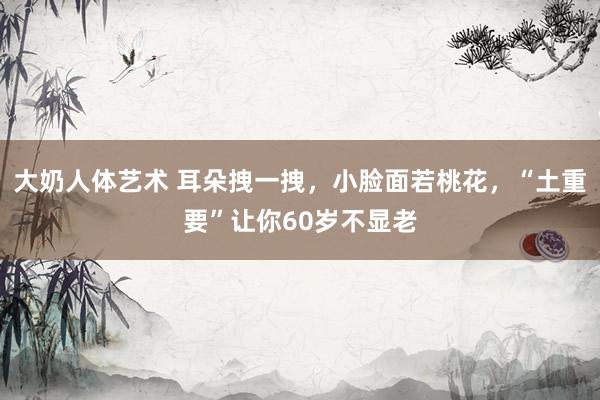 大奶人体艺术 耳朵拽一拽，小脸面若桃花，“土重要”让你60岁不显老