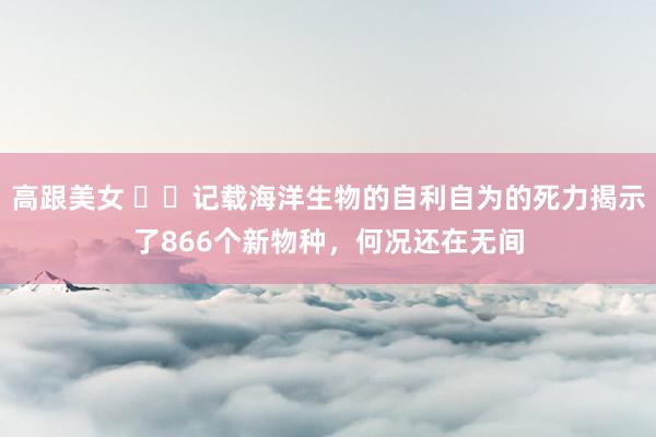 高跟美女 ​​记载海洋生物的自利自为的死力揭示了866个新物种，何况还在无间
