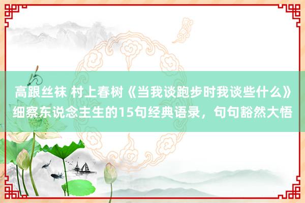 高跟丝袜 村上春树《当我谈跑步时我谈些什么》细察东说念主生的15句经典语录，句句豁然大悟
