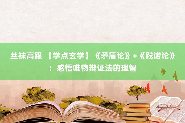 丝袜高跟 【学点玄学】《矛盾论》+《践诺论》：感悟唯物辩证法的理智