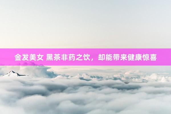金发美女 黑茶非药之饮，却能带来健康惊喜