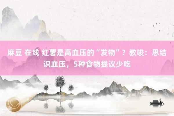 麻豆 在线 红薯是高血压的“发物”？教唆：思结识血压，5种食物提议少吃