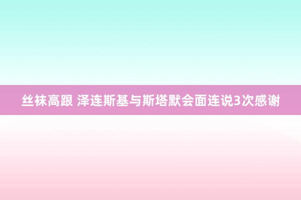 丝袜高跟 泽连斯基与斯塔默会面连说3次感谢