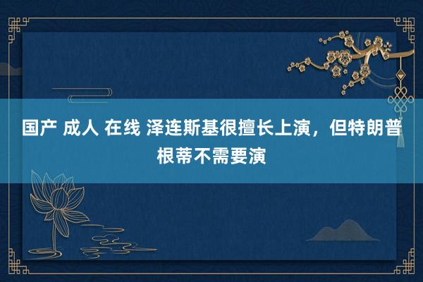 国产 成人 在线 泽连斯基很擅长上演，但特朗普根蒂不需要演