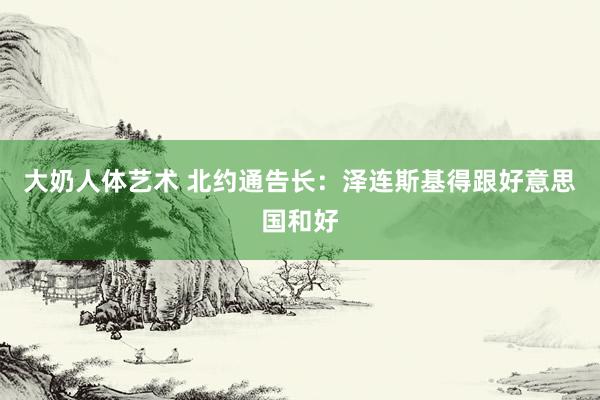 大奶人体艺术 北约通告长:泽连斯基得跟好意思国和好