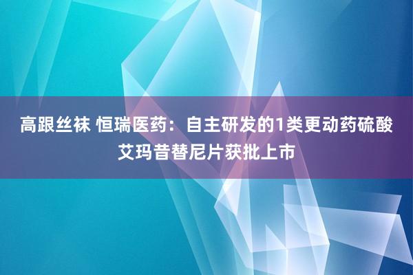 高跟丝袜 恒瑞医药：自主研发的1类更动药硫酸艾玛昔替尼片获批上市